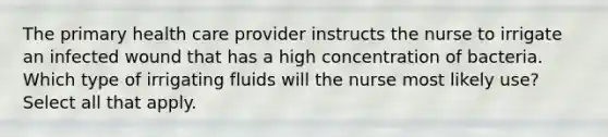 The primary health care provider instructs the nurse to irrigate an infected wound that has a high concentration of bacteria. Which type of irrigating fluids will the nurse most likely use? Select all that apply.