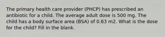 The primary health care provider (PHCP) has prescribed an antibiotic for a child. The average adult dose is 500 mg. The child has a body surface area (BSA) of 0.63 m2. What is the dose for the child? Fill in the blank.