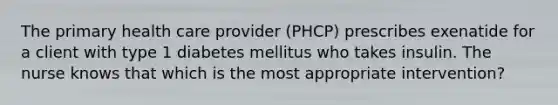 The primary health care provider (PHCP) prescribes exenatide for a client with type 1 diabetes mellitus who takes insulin. The nurse knows that which is the most appropriate intervention?