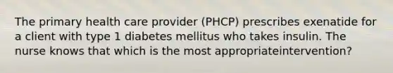 The primary health care provider (PHCP) prescribes exenatide for a client with type 1 diabetes mellitus who takes insulin. The nurse knows that which is the most appropriateintervention?