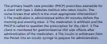 The primary health care provider (PHCP) prescribes exenatide for a client with type 1 diabetes mellitus who takes insulin. The nurse knows that which is the most appropriate intervention? 1.The medication is administered within 60 minutes before the morning and evening meal. 2.The medication is withheld and the PHCP is called to question the prescription for the client. 3.The client is monitored for gastrointestinal (GI) side effects after administration of the medication. 4.The insulin is withdrawn from the Penlet into an insulin syringe to prepare for administration.