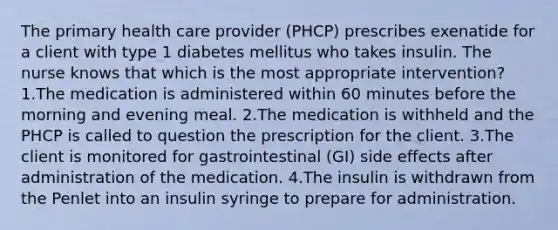 The primary health care provider (PHCP) prescribes exenatide for a client with type 1 diabetes mellitus who takes insulin. The nurse knows that which is the most appropriate intervention? 1.The medication is administered within 60 minutes before the morning and evening meal. 2.The medication is withheld and the PHCP is called to question the prescription for the client. 3.The client is monitored for gastrointestinal (GI) side effects after administration of the medication. 4.The insulin is withdrawn from the Penlet into an insulin syringe to prepare for administration.