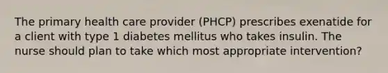 The primary health care provider (PHCP) prescribes exenatide for a client with type 1 diabetes mellitus who takes insulin. The nurse should plan to take which most appropriate intervention?