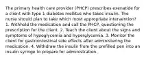 The primary health care provider (PHCP) prescribes exenatide for a client with type 1 diabetes mellitus who takes insulin. The nurse should plan to take which most appropriate intervention? 1. Withhold the medication and call the PHCP, questioning the prescription for the client. 2. Teach the client about the signs and symptoms of hypoglycemia and hyperglycemia. 3. Monitor the client for gastrointestinal side effects after administering the medication. 4. Withdraw the insulin from the prefilled pen into an insulin syringe to prepare for administration.