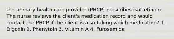 the primary health care provider (PHCP) prescribes isotretinoin. The nurse reviews the client's medication record and would contact the PHCP if the client is also taking which medication? 1. Digoxin 2. Phenytoin 3. Vitamin A 4. Furosemide