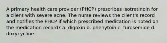 A primary health care provider (PHCP) prescribes isotretinoin for a client with severe acne. The nurse reviews the client's record and notifies the PHCP if which prescribed medication is noted on the medication record? a. digoxin b. phenytoin c. furosemide d. doxycycline