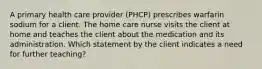 A primary health care provider (PHCP) prescribes warfarin sodium for a client. The home care nurse visits the client at home and teaches the client about the medication and its administration. Which statement by the client indicates a need for further teaching?