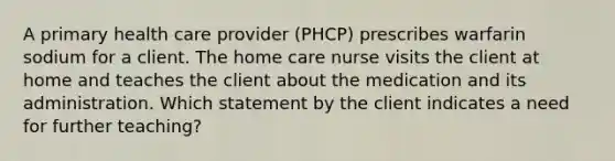 A primary health care provider (PHCP) prescribes warfarin sodium for a client. The home care nurse visits the client at home and teaches the client about the medication and its administration. Which statement by the client indicates a need for further teaching?