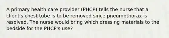 A primary health care provider (PHCP) tells the nurse that a client's chest tube is to be removed since pneumothorax is resolved. The nurse would bring which dressing materials to the bedside for the PHCP's use?