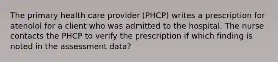 The primary health care provider (PHCP) writes a prescription for atenolol for a client who was admitted to the hospital. The nurse contacts the PHCP to verify the prescription if which finding is noted in the assessment data?