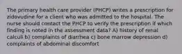 The primary health care provider (PHCP) writes a prescription for zidovudine for a client who was admitted to the hospital. The nurse should contact the PHCP to verify the prescription if which finding is noted in the assessment data? A) history of renal calculi b) complaints of diarrhea c) bone marrow depression d) complaints of abdominal discomfort