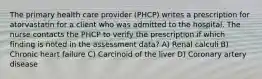 The primary health care provider (PHCP) writes a prescription for atorvastatin for a client who was admitted to the hospital. The nurse contacts the PHCP to verify the prescription if which finding is noted in the assessment data? A) Renal calculi B) Chronic heart failure C) Carcinoid of the liver D) Coronary artery disease