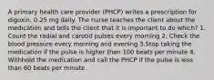 A primary health care provider (PHCP) writes a prescription for digoxin, 0.25 mg daily. The nurse teaches the client about the medication and tells the client that it is important to do which? 1. Count the radial and carotid pulses every morning 2. Check the blood pressure every morning and evening 3.Stop taking the medication if the pulse is higher than 100 beats per minute 4. Withhold the medication and call the PHCP if the pulse is less than 60 beats per minute.