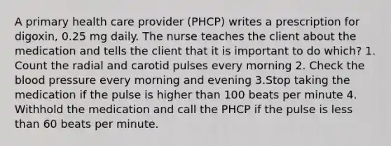 A primary health care provider (PHCP) writes a prescription for digoxin, 0.25 mg daily. The nurse teaches the client about the medication and tells the client that it is important to do which? 1. Count the radial and carotid pulses every morning 2. Check the blood pressure every morning and evening 3.Stop taking the medication if the pulse is higher than 100 beats per minute 4. Withhold the medication and call the PHCP if the pulse is less than 60 beats per minute.