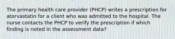 The primary health care provider (PHCP) writes a prescription for atorvastatin for a client who was admitted to the hospital. The nurse contacts the PHCP to verify the prescription if which finding is noted in the assessment data?