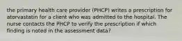 the primary health care provider (PHCP) writes a prescription for atorvastatin for a client who was admitted to the hospital. The nurse contacts the PHCP to verify the prescription if which finding is noted in the assessment data?