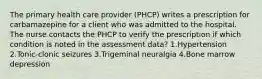 The primary health care provider (PHCP) writes a prescription for carbamazepine for a client who was admitted to the hospital. The nurse contacts the PHCP to verify the prescription if which condition is noted in the assessment data? 1.Hypertension 2.Tonic-clonic seizures 3.Trigeminal neuralgia 4.Bone marrow depression