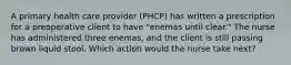 A primary health care provider (PHCP) has written a prescription for a preoperative client to have "enemas until clear." The nurse has administered three enemas, and the client is still passing brown liquid stool. Which action would the nurse take next?