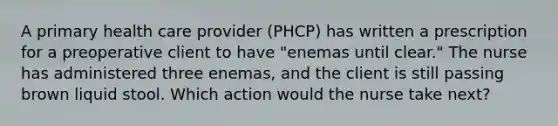 A primary health care provider (PHCP) has written a prescription for a preoperative client to have "enemas until clear." The nurse has administered three enemas, and the client is still passing brown liquid stool. Which action would the nurse take next?