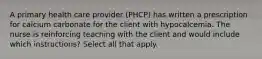 A primary health care provider (PHCP) has written a prescription for calcium carbonate for the client with hypocalcemia. The nurse is reinforcing teaching with the client and would include which instructions? Select all that apply.