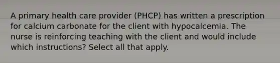 A primary health care provider (PHCP) has written a prescription for calcium carbonate for the client with hypocalcemia. The nurse is reinforcing teaching with the client and would include which instructions? Select all that apply.