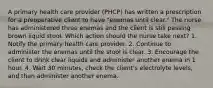 A primary health care provider (PHCP) has written a prescription for a preoperative client to have "enemas until clear." The nurse has administered three enemas and the client is still passing brown liquid stool. Which action should the nurse take next? 1. Notify the primary health care provider. 2. Continue to administer the enemas until the stool is clear. 3. Encourage the client to drink clear liquids and administer another enema in 1 hour. 4. Wait 30 minutes, check the client's electrolyte levels, and then administer another enema.