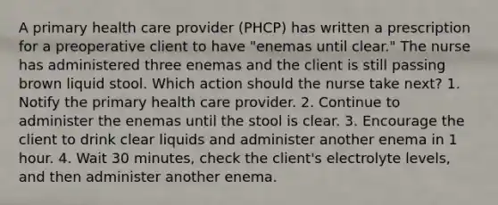 A primary health care provider (PHCP) has written a prescription for a preoperative client to have "enemas until clear." The nurse has administered three enemas and the client is still passing brown liquid stool. Which action should the nurse take next? 1. Notify the primary health care provider. 2. Continue to administer the enemas until the stool is clear. 3. Encourage the client to drink clear liquids and administer another enema in 1 hour. 4. Wait 30 minutes, check the client's electrolyte levels, and then administer another enema.