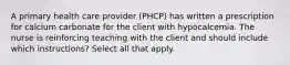 A primary health care provider (PHCP) has written a prescription for calcium carbonate for the client with hypocalcemia. The nurse is reinforcing teaching with the client and should include which instructions? Select all that apply.