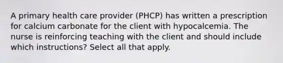 A primary health care provider (PHCP) has written a prescription for calcium carbonate for the client with hypocalcemia. The nurse is reinforcing teaching with the client and should include which instructions? Select all that apply.