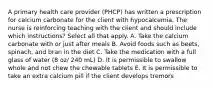 A primary health care provider (PHCP) has written a prescription for calcium carbonate for the client with hypocalcemia. The nurse is reinforcing teaching with the client and should include which instructions? Select all that apply. A. Take the calcium carbonate with or just after meals B. Avoid foods such as beets, spinach, and bran in the diet C. Take the medication with a full glass of water (8 oz/ 240 mL) D. It is permissible to swallow whole and not chew the chewable tablets E. It is permissible to take an extra calcium pill if the client develops tremors