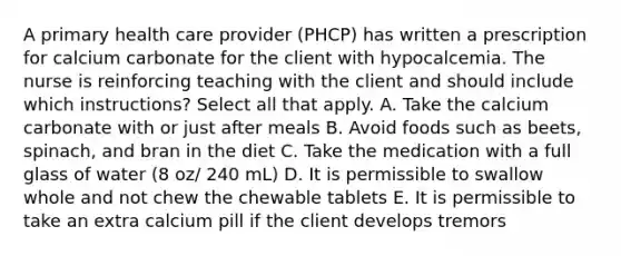 A primary health care provider (PHCP) has written a prescription for calcium carbonate for the client with hypocalcemia. The nurse is reinforcing teaching with the client and should include which instructions? Select all that apply. A. Take the calcium carbonate with or just after meals B. Avoid foods such as beets, spinach, and bran in the diet C. Take the medication with a full glass of water (8 oz/ 240 mL) D. It is permissible to swallow whole and not chew the chewable tablets E. It is permissible to take an extra calcium pill if the client develops tremors