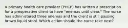 A primary health care provider (PHCP) has written a prescription for a preoperative client to have "enemas until clear." The nurse has administered three enemas and the client is still passing brown liquid stool. Which action should the nurse take next?