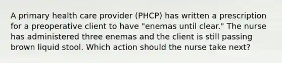 A primary health care provider (PHCP) has written a prescription for a preoperative client to have "enemas until clear." The nurse has administered three enemas and the client is still passing brown liquid stool. Which action should the nurse take next?