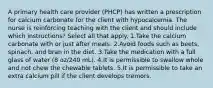 A primary health care provider (PHCP) has written a prescription for calcium carbonate for the client with hypocalcemia. The nurse is reinforcing teaching with the client and should include which instructions? Select all that apply. 1.Take the calcium carbonate with or just after meals. 2.Avoid foods such as beets, spinach, and bran in the diet. 3.Take the medication with a full glass of water (8 oz/240 mL). 4.It is permissible to swallow whole and not chew the chewable tablets. 5.It is permissible to take an extra calcium pill if the client develops tremors.