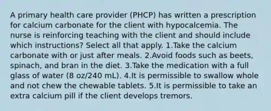 A primary health care provider (PHCP) has written a prescription for calcium carbonate for the client with hypocalcemia. The nurse is reinforcing teaching with the client and should include which instructions? Select all that apply. 1.Take the calcium carbonate with or just after meals. 2.Avoid foods such as beets, spinach, and bran in the diet. 3.Take the medication with a full glass of water (8 oz/240 mL). 4.It is permissible to swallow whole and not chew the chewable tablets. 5.It is permissible to take an extra calcium pill if the client develops tremors.