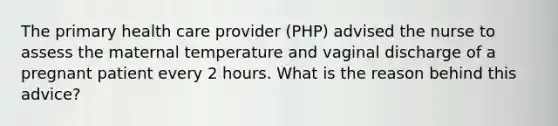 The primary health care provider (PHP) advised the nurse to assess the maternal temperature and vaginal discharge of a pregnant patient every 2 hours. What is the reason behind this advice?