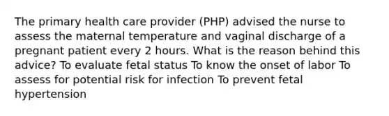 The primary health care provider (PHP) advised the nurse to assess the maternal temperature and vaginal discharge of a pregnant patient every 2 hours. What is the reason behind this advice? To evaluate fetal status To know the onset of labor To assess for potential risk for infection To prevent fetal hypertension