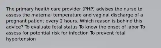 The primary health care provider (PHP) advises the nurse to assess the maternal temperature and vaginal discharge of a pregnant patient every 2 hours. Which reason is behind this advice? To evaluate fetal status To know the onset of labor To assess for potential risk for infection To prevent fetal hypertension