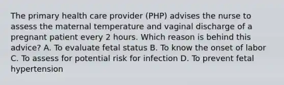 The primary health care provider (PHP) advises the nurse to assess the maternal temperature and vaginal discharge of a pregnant patient every 2 hours. Which reason is behind this advice? A. To evaluate fetal status B. To know the onset of labor C. To assess for potential risk for infection D. To prevent fetal hypertension