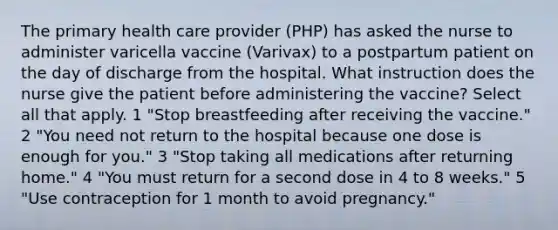 The primary health care provider (PHP) has asked the nurse to administer varicella vaccine (Varivax) to a postpartum patient on the day of discharge from the hospital. What instruction does the nurse give the patient before administering the vaccine? Select all that apply. 1 "Stop breastfeeding after receiving the vaccine." 2 "You need not return to the hospital because one dose is enough for you." 3 "Stop taking all medications after returning home." 4 "You must return for a second dose in 4 to 8 weeks." 5 "Use contraception for 1 month to avoid pregnancy."