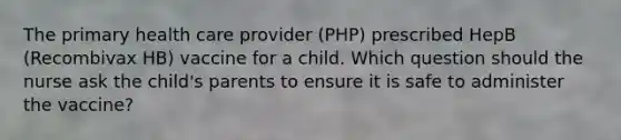 The primary health care provider (PHP) prescribed HepB (Recombivax HB) vaccine for a child. Which question should the nurse ask the child's parents to ensure it is safe to administer the vaccine?