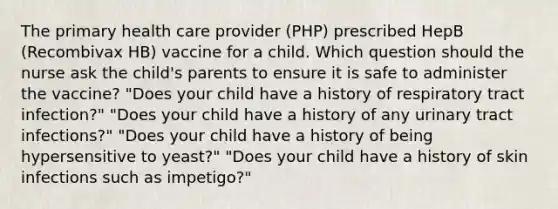 The primary health care provider (PHP) prescribed HepB (Recombivax HB) vaccine for a child. Which question should the nurse ask the child's parents to ensure it is safe to administer the vaccine? "Does your child have a history of respiratory tract infection?" "Does your child have a history of any urinary tract infections?" "Does your child have a history of being hypersensitive to yeast?" "Does your child have a history of skin infections such as impetigo?"