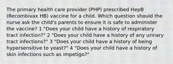 The primary health care provider (PHP) prescribed HepB (Recombivax HB) vaccine for a child. Which question should the nurse ask the child's parents to ensure it is safe to administer the vaccine? 1 "Does your child have a history of respiratory tract infection?" 2 "Does your child have a history of any urinary tract infections?" 3 "Does your child have a history of being hypersensitive to yeast?" 4 "Does your child have a history of skin infections such as impetigo?"