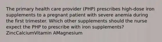 The primary health care provider (PHP) prescribes high-dose iron supplements to a pregnant patient with severe anemia during the first trimester. Which other supplements should the nurse expect the PHP to prescribe with iron supplements?ZincCalciumVitamin AMagnesium