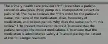 The primary health care provider (PHP) prescribes a patient-controlled analgesia (PCA) pump to a postoperative patient for pain relief. The nurse reviews the PHP's order for the patient's name, the name of the medication, dose, frequency of medication, and lockout period. Why does the nurse perform this review? 1 To prevent medication errors 2 To ensure that the patient receives the correct medications 3 To ensure that the medication is administered safely 4 To avoid placing the patient at risk for allergic reactions