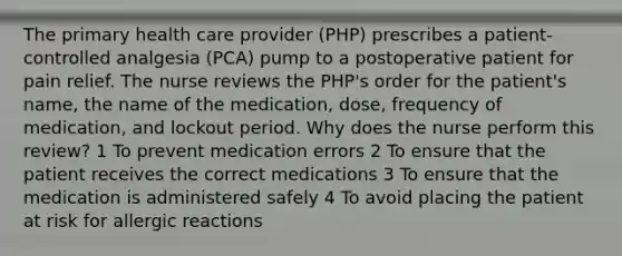 The primary health care provider (PHP) prescribes a patient-controlled analgesia (PCA) pump to a postoperative patient for pain relief. The nurse reviews the PHP's order for the patient's name, the name of the medication, dose, frequency of medication, and lockout period. Why does the nurse perform this review? 1 To prevent medication errors 2 To ensure that the patient receives the correct medications 3 To ensure that the medication is administered safely 4 To avoid placing the patient at risk for allergic reactions