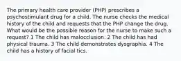 The primary health care provider (PHP) prescribes a psychostimulant drug for a child. The nurse checks the medical history of the child and requests that the PHP change the drug. What would be the possible reason for the nurse to make such a request? 1 The child has malocclusion. 2 The child has had physical trauma. 3 The child demonstrates dysgraphia. 4 The child has a history of facial tics.