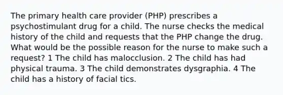 The primary health care provider (PHP) prescribes a psychostimulant drug for a child. The nurse checks the medical history of the child and requests that the PHP change the drug. What would be the possible reason for the nurse to make such a request? 1 The child has malocclusion. 2 The child has had physical trauma. 3 The child demonstrates dysgraphia. 4 The child has a history of facial tics.