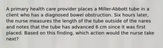 A primary health care provider places a Miller-Abbott tube in a client who has a diagnosed bowel obstruction. Six hours later, the nurse measures the length of the tube outside of the nares and notes that the tube has advanced 6 cm since it was first placed. Based on this finding, which action would the nurse take next?