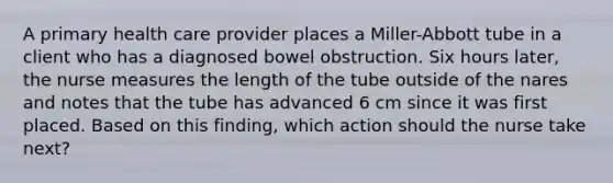 A primary health care provider places a Miller-Abbott tube in a client who has a diagnosed bowel obstruction. Six hours later, the nurse measures the length of the tube outside of the nares and notes that the tube has advanced 6 cm since it was first placed. Based on this finding, which action should the nurse take next?